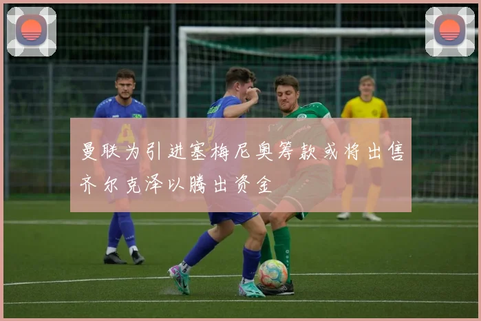 曼联为引进塞梅尼奥筹款或将出售齐尔克泽以腾出资金