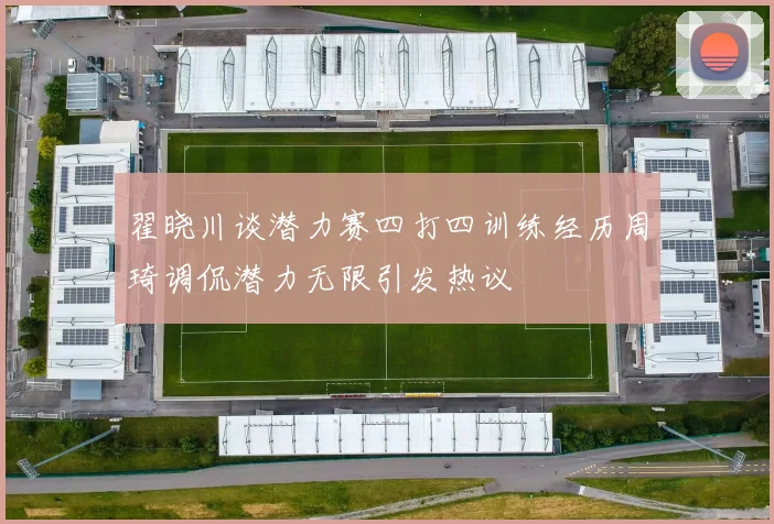 翟晓川谈潜力赛四打四训练经历周琦调侃潜力无限引发热议