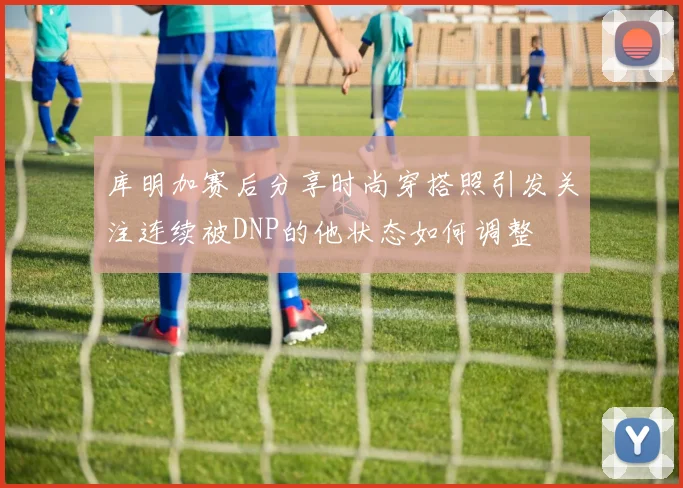 库明加赛后分享时尚穿搭照引发关注连续被DNP的他状态如何调整