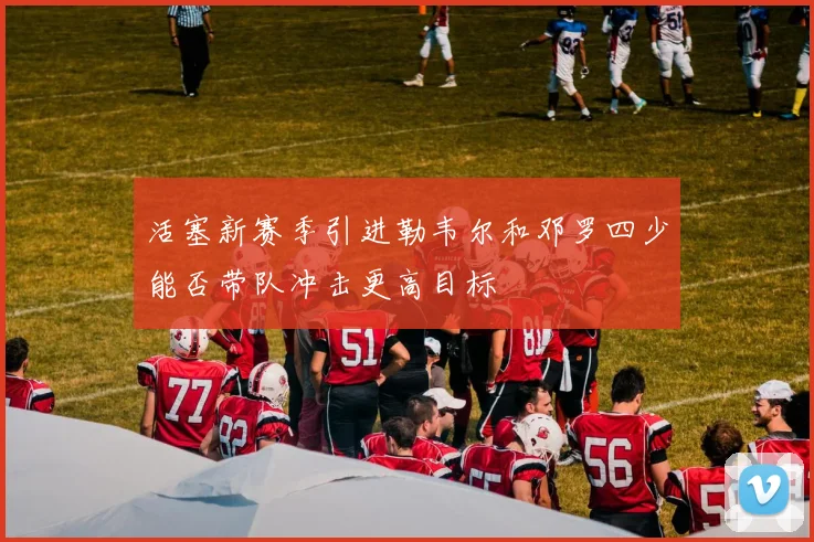 活塞新赛季引进勒韦尔和邓罗四少能否带队冲击更高目标