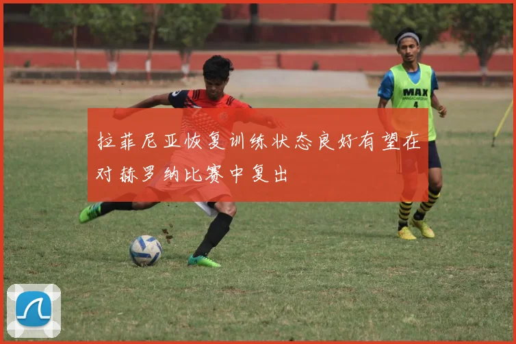 拉菲尼亚恢复训练状态良好有望在对赫罗纳比赛中复出