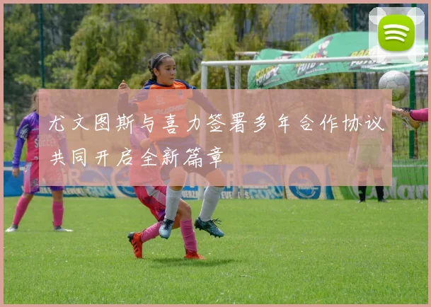 尤文图斯与喜力签署多年合作协议共同开启全新篇章