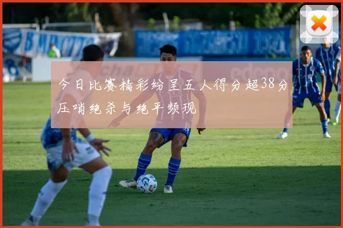 今日比赛精彩纷呈五人得分超38分压哨绝杀与绝平频现