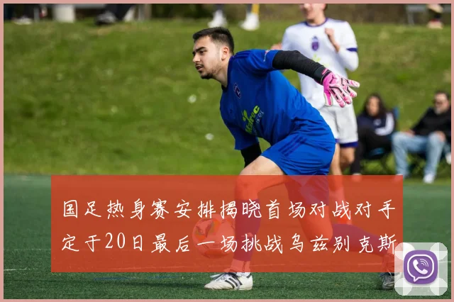 国足热身赛安排揭晓首场对战对手定于20日最后一场挑战乌兹别克斯坦