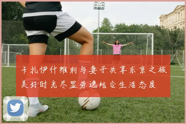 卡扎伊什维利与妻子共享东京之旅美好时光尽显劳逸结合生活态度