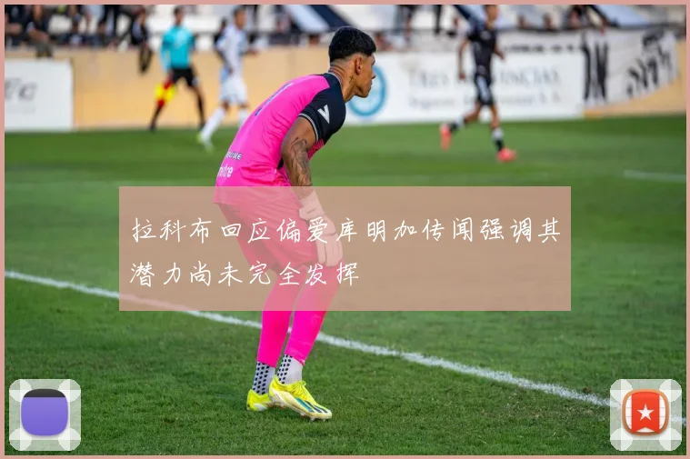 拉科布回应偏爱库明加传闻强调其潜力尚未完全发挥