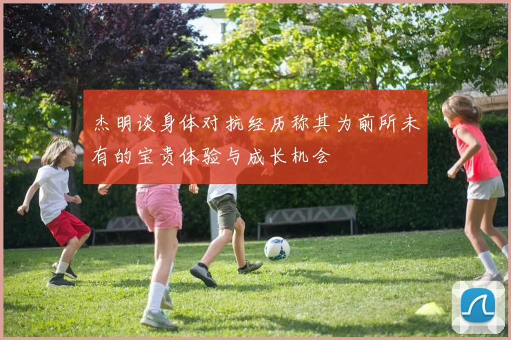 杰明谈身体对抗经历称其为前所未有的宝贵体验与成长机会