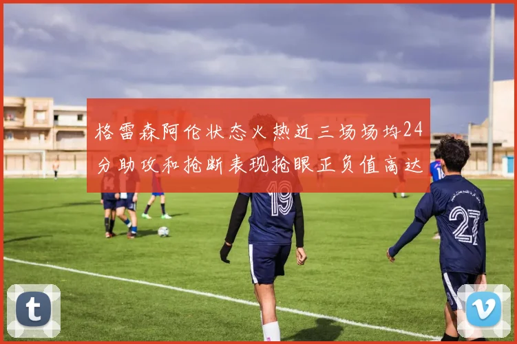 格雷森阿伦状态火热近三场场均24分助攻和抢断表现抢眼正负值高达19