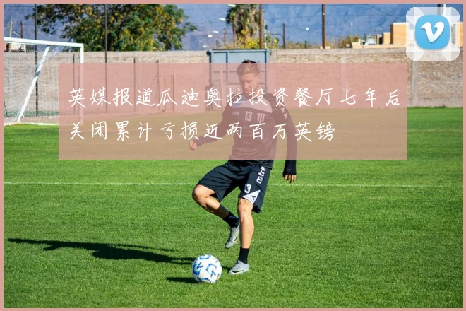 英媒报道瓜迪奥拉投资餐厅七年后关闭累计亏损近两百万英镑