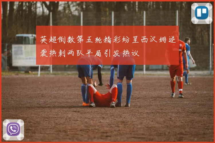 英超倒数第五轮精彩纷呈西汉姆逆袭热刺两队平局引发热议