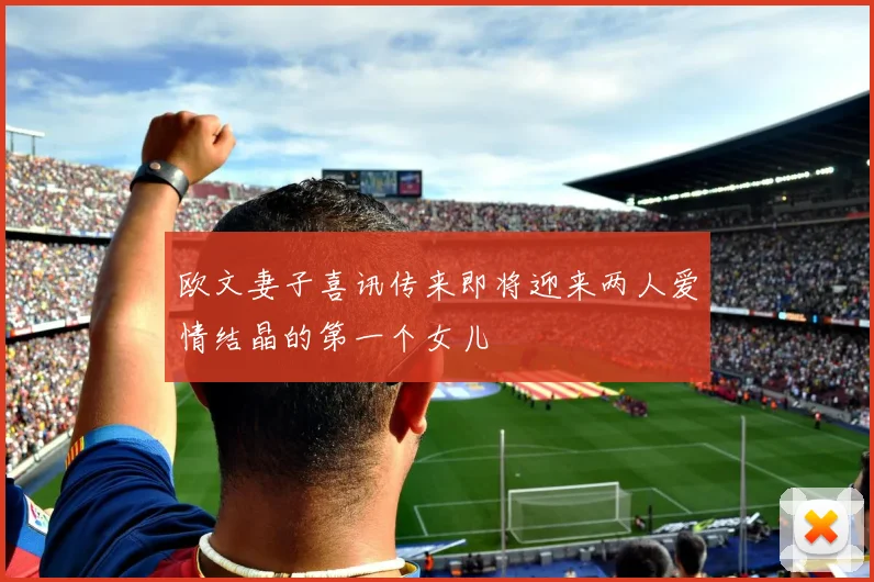 欧文妻子喜讯传来即将迎来两人爱情结晶的第一个女儿