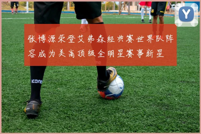 张博源荣登艾弗森经典赛世界队阵容成为美高顶级全明星赛事新星