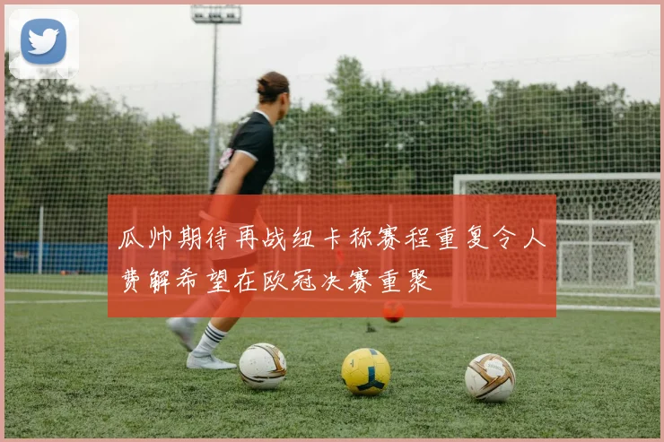 瓜帅期待再战纽卡称赛程重复令人费解希望在欧冠决赛重聚