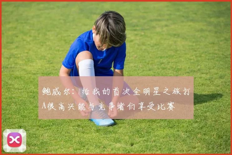 鲍威尔：给我的首次全明星之旅打A很高兴能与竞争者们享受比赛