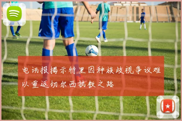 电讯报揭示特里因种族歧视争议难以重返切尔西执教之路
