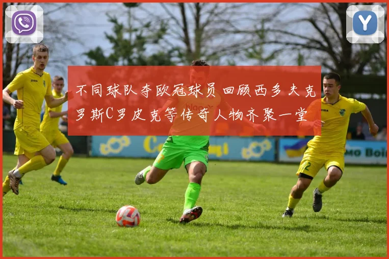 不同球队夺欧冠球员回顾西多夫克罗斯C罗皮克等传奇人物齐聚一堂