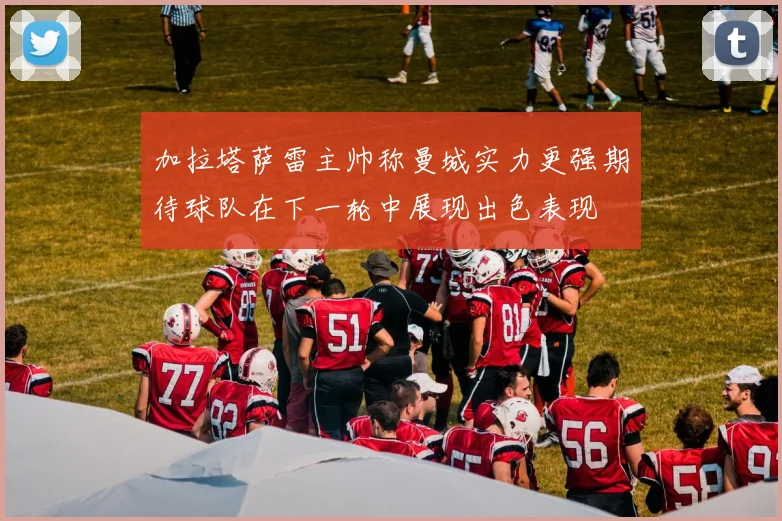 加拉塔萨雷主帅称曼城实力更强期待球队在下一轮中展现出色表现