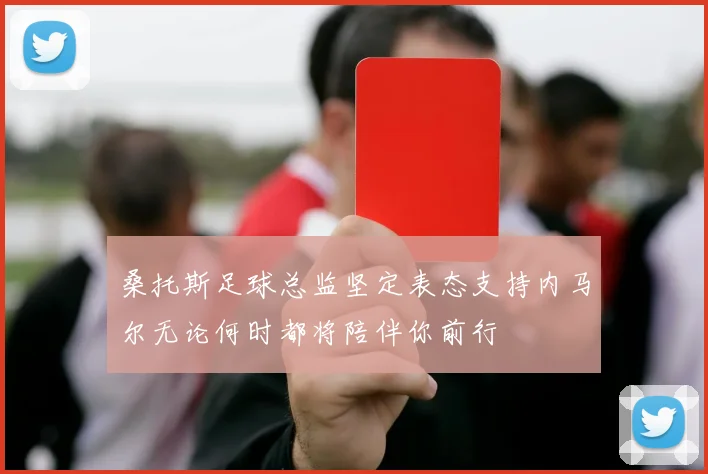 桑托斯足球总监坚定表态支持内马尔无论何时都将陪伴你前行