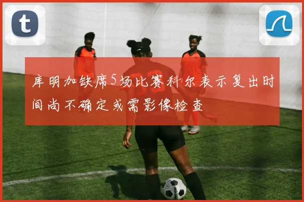库明加缺席5场比赛科尔表示复出时间尚不确定或需影像检查