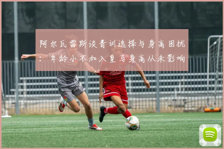 阿尔瓦雷斯谈青训选择与身高困扰：年龄小不加入皇马身高从未影响我