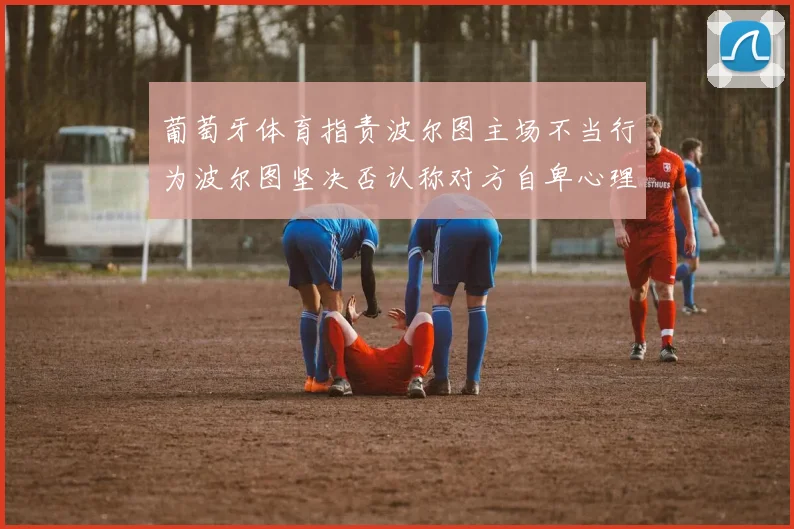 葡萄牙体育指责波尔图主场不当行为波尔图坚决否认称对方自卑心理作祟