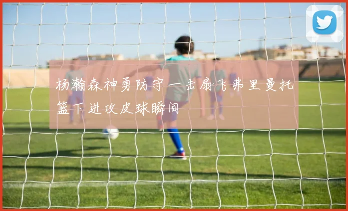杨瀚森神勇防守一击扇飞弗里曼托篮下进攻皮球瞬间