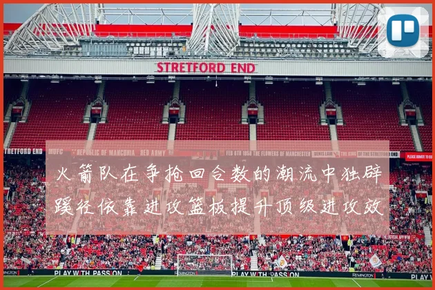火箭队在争抢回合数的潮流中独辟蹊径依靠进攻篮板提升顶级进攻效率