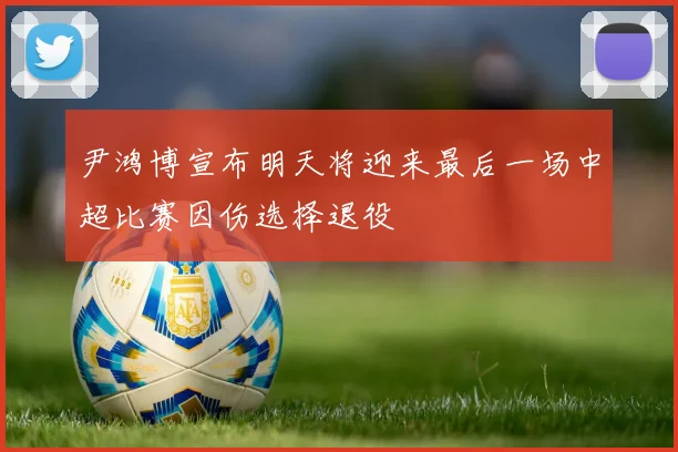 尹鸿博宣布明天将迎来最后一场中超比赛因伤选择退役
