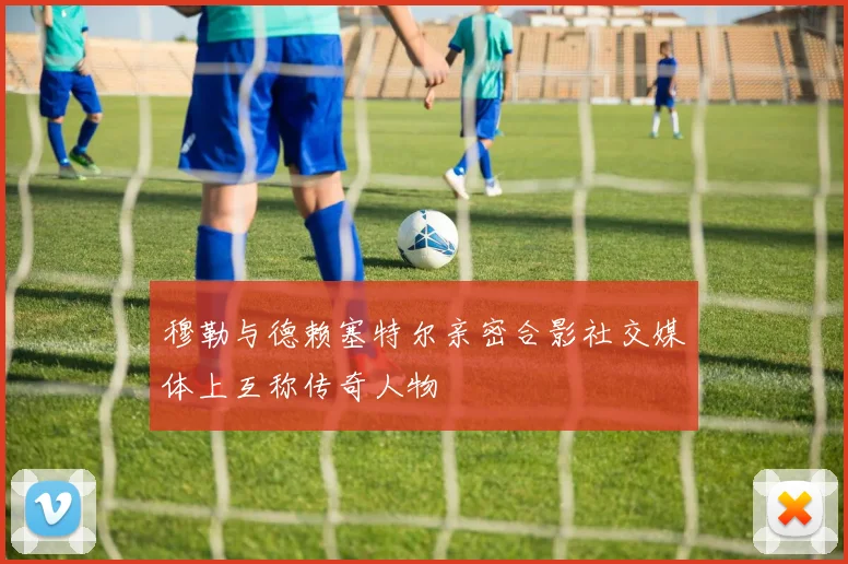 穆勒与德赖塞特尔亲密合影社交媒体上互称传奇人物