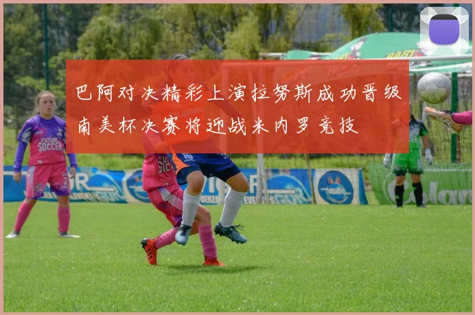 巴阿对决精彩上演拉努斯成功晋级南美杯决赛将迎战米内罗竞技