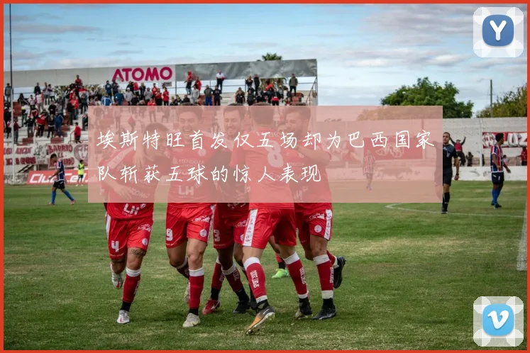 埃斯特旺首发仅五场却为巴西国家队斩获五球的惊人表现