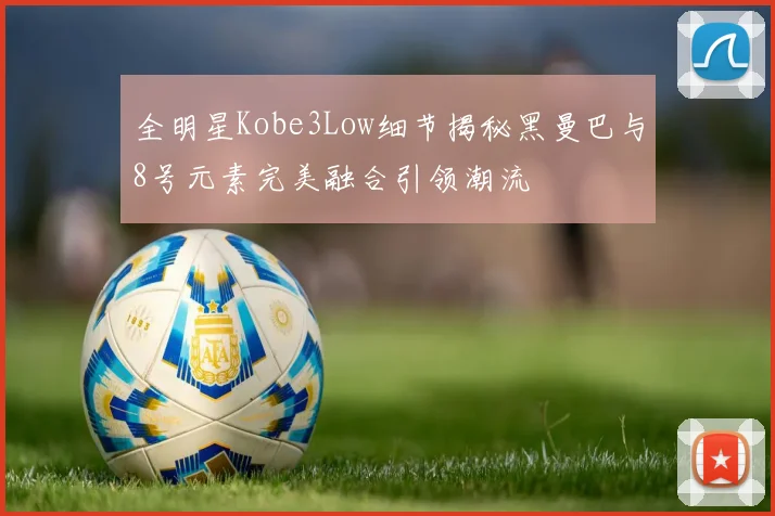 全明星Kobe3Low细节揭秘黑曼巴与8号元素完美融合引领潮流