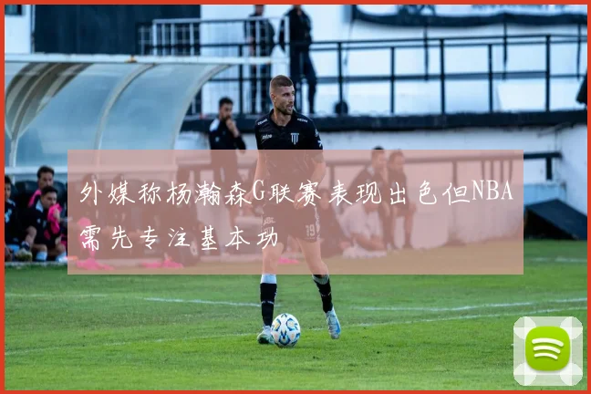外媒称杨瀚森G联赛表现出色但NBA需先专注基本功